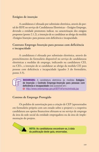 109 
Estágios de inserção 
A candidatura é efetuada por submissão eletrónica, através do por-tal 
do IEFP, no serviço de Candidaturas Eletrónicas – Estágios Emprego, 
devendo a entidade promotora indicar, na caracterização dos estágios 
propostos (ponto 2.1.2), a intenção de se candidatar ao abrigo da medida 
«Estágios Inserção» para pessoas com deficiência e incapacidade. 
Contrato Emprego-Inserção para pessoas com deficiência 
e incapacidade 
A candidatura é efetuada por submissão eletrónica, através do 
preenchimento do formulário disponível no serviço de candidaturas 
eletrónicas a medidas de emprego, indicando na candidatura CEI, 
ou CEI+, a intenção de se candidatar ao abrigo da medida CEI para 
pessoas com deficiência e incapacidade (quadro 3 do formulário, 
ponto 3.5). 
Recursos: A candidatura eletrónica às medidas Estágios 
de Inserção e Contrato Emprego-Inserção para pessoas com 
deficiência e incapacidade está acessível em:: 
http://www.netemprego.gov.pt/IEFP/eForms/entrada.jsp 
Centros de Emprego Protegido 
Os pedidos de autorização para a criação de CEP (apresentados 
em formulário próprio com um estudo sobre o projeto) e a respetiva 
candidatura aos apoios financeiros efetuam-se no serviço de emprego 
da área da sede social da entidade empregadora ou da área de imple-mentação 
do projeto. 
NOTA: As candidaturas encontram-se, à data 
da publicação deste guia, encerradas. 
 