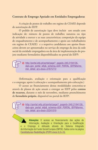 Contrato de Emprego Apoiado em Entidades Empregadoras 
A criação de postos de trabalho em regime de CEAEE depende 
de autorização do IEFP. 
O pedido de autorização (que deve incluir um estudo com 
indicação de: número de postos de trabalho; natureza ou tipo 
de atividade a exercer e as suas características; composição da equipa 
de enquadramento e de acompanhamento e apoio aos trabalhadores 
em regime de CEAEE) e a respetiva candidatura aos apoios finan-ceiros 
devem ser apresentados no serviço de emprego da área da sede 
social da entidade empregadora ou da área de implementação do pro-jeto 
mediante formulários disponibilizados no portal do IEFP: 
http://portal.iefp.pt/portal/page?_pageid=340,219412&_ 
dad=gov_portal_iefp&_schema=GOV_PORTAL_IEFP&forms_ 
min_detail_qry=boui=37875772 
(Informação, avaliação e orientação para a qualificação 
e o emprego; apoio à colocação e acompanhamento pós-colocação.) 
O acesso ao financiamento destas modalidades concretiza-se 
através de planos de ação anuais a entregar ao IEFP pelos centros 
de recursos, durante o mês de novembro, mediante preenchimento 
de formulário próprio, disponível no portal do IEFP: 
http://portal.iefp.pt/portal/page?_pageid=340,219412&_ 
dad=gov_portal_iefp&_schema=GOV_PORTAL_IEFP&forms_ 
min_detail_qry=boui=33241019 
Atenção: O acesso ao financiamento das ações de 
In­for­­ma­ção, 
Avaliação e Orientação para a Qualificação 
e o Emprego é efetuado através do Sistema Integrado 
de Informação do Fundo Social Europeu (SIIFSE). Saiba como na página 
Candidaturas-Reabilitação (POPH eixos 6,8 e 9). 
 