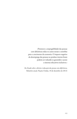 «Promover a empregabilidade das pessoas 
com deficiência reduz os custos sociais e contribui 
para o crescimento da economia. O impacto negativo 
do desemprego das pessoas no produto interno bruto 
poderia ser reduzido se garantido o acesso 
a sistemas educativos inclusivos.» 
(In Estudo sobre o direito à educação das pessoas com deficiência, 
Relatório anual, Nações Unidas, 18 de dezembro de 2013) 
113 
 