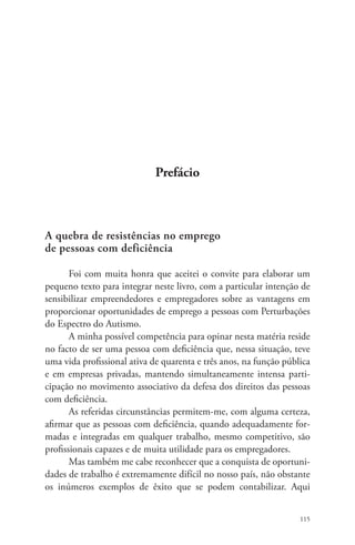 115 
Prefácio 
A quebra de resistências no emprego 
de pessoas com deficiência 
Foi com muita honra que aceitei o convite para elaborar um 
pequeno texto para integrar neste livro, com a particular intenção de 
sensibilizar empreendedores e empregadores sobre as vantagens em 
proporcionar oportunidades de emprego a pessoas com Perturbações 
do Espectro do Autismo. 
A minha possível competência para opinar nesta matéria reside 
no facto de ser uma pessoa com deficiência que, nessa situação, teve 
uma vida profissional ativa de quarenta e três anos, na função pública 
e em empresas privadas, mantendo simultaneamente intensa parti-cipação 
no movimento associativo da defesa dos direitos das pessoas 
com deficiência. 
As referidas circunstâncias permitem-me, com alguma certeza, 
afirmar que as pessoas com deficiência, quando adequadamente for-madas 
e integradas em qualquer trabalho, mesmo competitivo, são 
profissionais capazes e de muita utilidade para os empregadores. 
Mas também me cabe reconhecer que a conquista de oportuni-dades 
de trabalho é extremamente difícil no nosso país, não obstante 
os inúmeros exemplos de êxito que se podem contabilizar. Aqui 
 