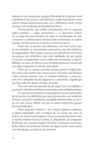 importa ter em atenção que a grande dificuldade de integração social 
e profissional das pessoas com deficiência reside basicamente numa 
atávica atitude preconceituosa para com a deficiência, desde sempre 
existente e de erradicação demasiadamente lenta. 
116 
O preconceito, que melhor entendimento tem na expressão 
inglesa prejudice — julgar previamente — é claramente verificá-vel 
ao longo da nossa história, em todas as manifestações da vida, 
e encontra-se suficientemente documentado na literatura, na cultura 
popular, nas formas de arte existentes nas diversas épocas. 
Entre nós, as pessoas com deficiência, tal como outros gru-pos 
de atividade ou caracterizáveis etnicamente, não têm referências 
de singularidade. Não se pensa na pessoa com deficiência A ou B, mas 
nas pessoas com deficiência num todo indefinido em que apenas 
se visualiza a incapacidade, o ser-se objeto de comiseração, a impossi-bilidade, 
em suma, de obterem uma atividade justamente remunerada 
com plena integração na vida da comunidade. 
Claro que se começa a perceber porque apontei o inglês preju-dice 
como mais assertivo que o preconceito. Na prática são idênticos 
e têm a mesma natureza, mas, na evolução semântica, o nosso pre-juízo 
foi-se afastando do pré julgamento, e assumindo a significação 
que hoje todos lhe damos, de dano, de perda. 
Com isto mais não pretendo do que sugerir que, na realidade, o 
preconceito redunda naturalmente numa perda, num verdadeiro prejuízo. 
É o que acontece quando os empregadores recusam oportunida-des 
às pessoas com deficiência por mero preconceito, sem atenderem 
de forma racional às verdadeiras capacidades demonstradas ou laten-tes 
em cada pessoa. Afinal, será que os nossos empresários gostam 
de ser prejudicados? 
Posso perguntar também, e por simples hipótese académica, 
se algum empregador teria a coragem de, no campo das artes, da 
música, da ciência ou do desporto, recusar o contrato de pessoas como 
o escultor António Francisco Lisboa (o Aleijadinho), do compositor 
Beethoven, dos cientistas Stephen Hawkins ou Einstein, ou do fute-bolista 
Messi (recentemente referido em alguns jornais como pessoa 
com Perturbação no Espectro do Autismo)? 
 
