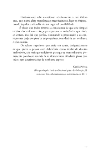 Curiosamente cabe mencionar, relativamente a este último 
caso, que, numa clara manifestação preconceituosa, logo os empresá-rios 
do jogador e a família vieram negar tal possibilidade. 
É óbvio que todos teremos a consciência de que este simples 
escrito não terá muita força para quebrar as resistências que ainda 
se sentem, mas há que porfiar, eliminando o preconceito e os con-sequentes 
prejuízos para os empregadores, sem desistir em nenhuma 
117 
circunstância. 
Os valores superiores que estão em causa, designadamente 
os que põem a pessoa com deficiência como titular de direitos 
inalienáveis, são mais que suficientes para que se mantenha uma per-manente 
pressão no sentido de se alcançar uma cidadania plena para 
todos, sem discriminações de nenhuma espécie. 
Carlos Pereira 
(Designado pelo Instituto Nacional para a Reabilitação, IP 
como um dos embaixadores para a deficiência em 2014) 
 