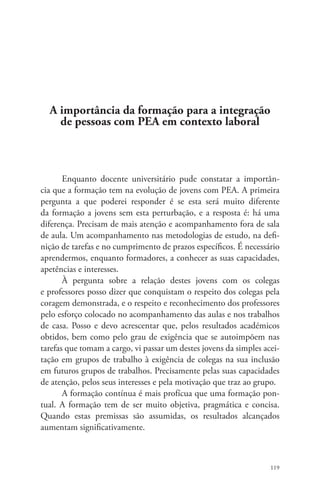 119 
A importância da formação para a integração 
de pessoas com PEA em contexto laboral 
Enquanto docente universitário pude constatar a importân-cia 
que a formação tem na evolução de jovens com PEA. A primeira 
pergunta a que poderei responder é se esta será muito diferente 
da formação a jovens sem esta perturbação, e a resposta é: há uma 
diferença. Precisam de mais atenção e acompanhamento fora de sala 
de aula. Um acompanhamento nas metodologias de estudo, na defi-nição 
de tarefas e no cumprimento de prazos específicos. É necessário 
aprendermos, enquanto formadores, a conhecer as suas capacidades, 
apetências e interesses. 
À pergunta sobre a relação destes jovens com os colegas 
e professores posso dizer que conquistam o respeito dos colegas pela 
coragem demonstrada, e o respeito e reconhecimento dos professores 
pelo esforço colocado no acompanhamento das aulas e nos trabalhos 
de casa. Posso e devo acrescentar que, pelos resultados académicos 
obtidos, bem como pelo grau de exigência que se autoimpõem nas 
tarefas que tomam a cargo, vi passar um destes jovens da simples acei-tação 
em grupos de trabalho à exigência de colegas na sua inclusão 
em futuros grupos de trabalhos. Precisamente pelas suas capacidades 
de atenção, pelos seus interesses e pela motivação que traz ao grupo. 
A formação contínua é mais profícua que uma formação pon-tual. 
A formação tem de ser muito objetiva, pragmática e concisa. 
Quando estas premissas são assumidas, os resultados alcançados 
aumentam significativamente. 
 
