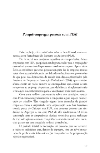 123 
Porquê empregar pessoas com PEA? 
Existem, hoje, várias evidências sobre os benefícios de contratar 
pessoas com Perturbação do Espectro do Autismo (PEA). 
De facto, há um conjunto específico de competências, únicas 
em pessoas com PEA, que podem ser de grande valor para o empregador 
e constituir uma mais-valia para o sucesso de uma empresa. Apesar deste 
facto, o contributo que estas pessoas têm para dar às empresas muitas 
vezes não é reconhecido, mais por falta de conhecimento e preconceito 
do que pelas suas limitações, de acordo com dados apresentados pelo 
Instituto de Emprego e Formação Profissional (2004), que também 
afirma existir um vasto número de empregadores que, apesar de não 
se oporem ao emprego de pessoas com deficiência, simplesmente não 
têm tempo ou conhecimento para se envolverem mais neste assunto. 
Com uma melhor compreensão sobre esta condição, pessoas 
com PEA começam gradualmente a conquistar algum espaço no mer-cado 
de trabalho. Têm chegado alguns bons exemplos de grandes 
empresas como a Aspiratech, uma organização sem fins lucrativos 
situada perto de Chicago, nos EUA, que contrata pessoas com sín-drome 
de Asperger e, ou, com PEA de alto rendimento. O treino 
contempla tanto as competências técnicas necessárias para a realização 
de testes de software como as competências sociais consideradas essen-ciais 
para se ser bem-sucedido no local de trabalho. 
O período inicial de formação foi pensado para ser acessível 
a todos os indivíduos que, dentro do espectro, têm um nível mode-rado 
de proficiência informática (as competências de programação 
não são necessárias). 
 
