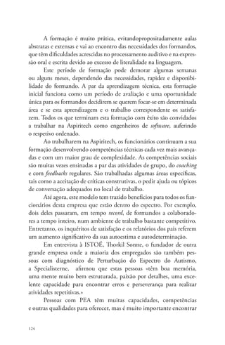 124 
A formação é muito prática, evitandopropositadamente aulas 
abstratas e extensas e vai ao encontro das necessidades dos formandos, 
que têm dificuldades acrescidas no processamento auditivo e na expres-são 
oral e escrita devido ao excesso de literalidade na linguagem. 
Este período de formação pode demorar algumas semanas 
ou alguns meses, dependendo das necessidades, rapidez e disponibi-lidade 
do formando. A par da aprendizagem técnica, esta formação 
inicial funciona como um período de avaliação e uma oportunidade 
única para os formandos decidirem se querem focar-se em determinada 
área e se esta aprendizagem e o trabalho correspondente os satisfa-zem. 
Todos os que terminam esta formação com êxito são convidados 
a trabalhar na Aspiritech como engenheiros de software, auferindo 
o respetivo ordenado. 
Ao trabalharem na Aspiritech, os funcionários continuam a sua 
formação desenvolvendo competências técnicas cada vez mais avança-das 
e com um maior grau de complexidade. As competências sociais 
são muitas vezes ensinadas a par das atividades de grupo, do coaching 
e com feedbacks regulares. São trabalhadas algumas áreas específicas, 
tais como a aceitação de críticas construtivas, o pedir ajuda ou tópicos 
de conversação adequados no local de trabalho. 
Até agora, este modelo tem trazido benefícios para todos os fun-cionários 
desta empresa que estão dentro do espectro. Por exemplo, 
dois deles passaram, em tempo record, de formandos a colaborado-res 
a tempo inteiro, num ambiente de trabalho bastante competitivo. 
Entretanto, os inquéritos de satisfação e os relatórios dos pais referem 
um aumento significativo da sua autoestima e autodeterminação. 
Em entrevista à ISTOÉ, Thorkil Sonne, o fundador de outra 
grande empresa onde a maioria dos empregados são também pes-soas 
com diagnóstico de Perturbação do Espectro do Autismo, 
a Specialisterne, afirmou que estas pessoas «têm boa memória, 
uma mente muito bem estruturada, paixão por detalhes, uma exce-lente 
capacidade para encontrar erros e perseverança para realizar 
atividades repetitivas.» 
Pessoas com PEA têm muitas capacidades, competências 
e outras qualidades para oferecer, mas é muito importante encontrar 
 