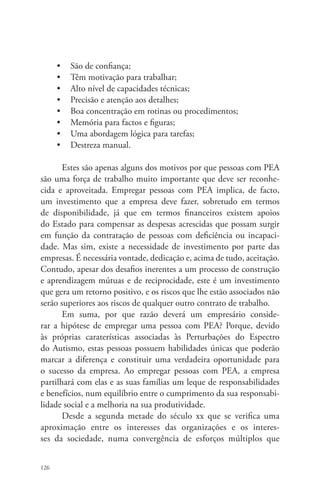 126 
• São de confiança; 
• Têm motivação para trabalhar; 
• Alto nível de capacidades técnicas; 
• Precisão e atenção aos detalhes; 
• Boa concentração em rotinas ou procedimentos; 
• Memória para factos e figuras; 
• Uma abordagem lógica para tarefas; 
• Destreza manual. 
Estes são apenas alguns dos motivos por que pessoas com PEA 
são uma força de trabalho muito importante que deve ser reconhe-cida 
e aproveitada. Empregar pessoas com PEA implica, de facto, 
um investimento que a empresa deve fazer, sobretudo em termos 
de disponibilidade, já que em termos financeiros existem apoios 
do Estado para compensar as despesas acrescidas que possam surgir 
em função da contratação de pessoas com deficiência ou incapaci-dade. 
Mas sim, existe a necessidade de investimento por parte das 
empresas. É necessária vontade, dedicação e, acima de tudo, aceitação. 
Contudo, apesar dos desafios inerentes a um processo de construção 
e aprendizagem mútuas e de reciprocidade, este é um investimento 
que gera um retorno positivo, e os riscos que lhe estão associados não 
serão superiores aos riscos de qualquer outro contrato de trabalho. 
Em suma, por que razão deverá um empresário conside-rar 
a hipótese de empregar uma pessoa com PEA? Porque, devido 
às próprias caraterísticas associadas às Perturbações do Espectro 
do Autismo, estas pessoas possuem habilidades únicas que poderão 
marcar a diferença e constituir uma verdadeira oportunidade para 
o sucesso da empresa. Ao empregar pessoas com PEA, a empresa 
partilhará com elas e as suas famílias um leque de responsabilidades 
e benefícios, num equilíbrio entre o cumprimento da sua responsabi-lidade 
social e a melhoria na sua produtividade. 
Desde a segunda metade do século xx que se verifica uma 
aproximação entre os interesses das organizações e os interes-ses 
da sociedade, numa convergência de esforços múltiplos que 
 