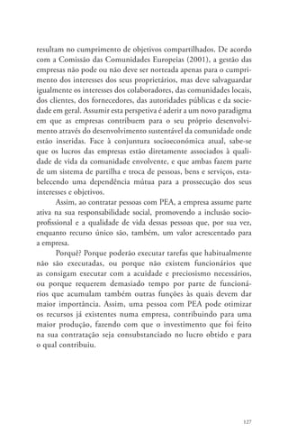 resultam no cumprimento de objetivos compartilhados. De acordo 
com a Comissão das Comunidades Europeias (2001), a gestão das 
empresas não pode ou não deve ser norteada apenas para o cumpri-mento 
dos interesses dos seus proprietários, mas deve salvaguardar 
igualmente os interesses dos colaboradores, das comunidades locais, 
dos clientes, dos fornecedores, das autoridades públicas e da socie-dade 
em geral. Assumir esta perspetiva é aderir a um novo paradigma 
em que as empresas contribuem para o seu próprio desenvolvi-mento 
através do desenvolvimento sustentável da comunidade onde 
estão inseridas. Face à conjuntura socioeconómica atual, sabe-se 
que os lucros das empresas estão diretamente associados à quali-dade 
de vida da comunidade envolvente, e que ambas fazem parte 
de um sistema de partilha e troca de pessoas, bens e serviços, esta-belecendo 
uma dependência mútua para a prossecução dos seus 
127 
interesses e objetivos. 
Assim, ao contratar pessoas com PEA, a empresa assume parte 
ativa na sua responsabilidade social, promovendo a inclusão socio-profissional 
e a qualidade de vida dessas pessoas que, por sua vez, 
enquanto recurso único são, também, um valor acrescentado para 
a empresa. 
Porquê? Porque poderão executar tarefas que habitualmente 
não são executadas, ou porque não existem funcionários que 
as consigam executar com a acuidade e preciosismo necessários, 
ou porque requerem demasiado tempo por parte de funcioná-rios 
que acumulam também outras funções às quais devem dar 
maior importância. Assim, uma pessoa com PEA pode otimizar 
os recursos já existentes numa empresa, contribuindo para uma 
maior produção, fazendo com que o investimento que foi feito 
na sua contratação seja consubstanciado no lucro obtido e para 
o qual contribuiu. 
 