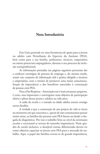 11 
Nota Introdutória 
Este Guia pretende ser uma ferramenta de apoio para o jovem 
ou adulto com Perturbação do Espectro do Autismo (PEA), 
bem como para a sua família, professores, técnicos, empresários 
ou outros potenciais empregadores, durante o seu processo de inclu-são 
socioprofissional. 
As informações prestadas nas páginas seguintes procuram dar 
a conhecer estratégias de procura de emprego e, do mesmo modo, 
reunir um conjunto de informação útil e prática dirigida a técnicos 
e empresários, com o intuito de promover uma maior consciencia-lização 
da importância e dos benefícios associados à contratação 
de pessoas com PEA. 
Para a Dar Resposta – Associação este é mais um passo, pequeno, 
é certo, mas importante e convergente num objetivo de participação 
efetiva e plena destes jovens e adultos na vida ativa. 
A saída da escola e a entrada na idade adulta trazem consigo 
novos desafios. 
A verdade é que a construção de um projeto de vida se inicia 
no momento em que nascemos e, apesar de não costumarmos pensar 
muito nisso, as famílias das pessoas com PEA fazem-no desde a che-gada 
do diagnóstico. Por isso o trabalho feito ao nível da orientação 
escolar e vocacional se reveste de tamanha importância. Num qua-dro 
de escola inclusiva, o desejável ensino diferenciado deverá ter 
como objetivo capacitar os jovens com PEA para o mercado de tra-balho. 
Aqui, o papel das famílias reveste-se de grande importância, 
 