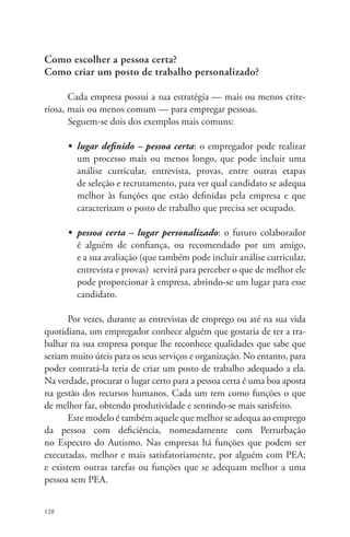 Como escolher a pessoa certa? 
Como criar um posto de trabalho personalizado? 
128 
Cada empresa possui a sua estratégia — mais ou menos crite-riosa, 
mais ou menos comum — para empregar pessoas. 
Seguem-se dois dos exemplos mais comuns: 
• lugar definido – pessoa certa: o empregador pode realizar 
um processo mais ou menos longo, que pode incluir uma 
análise curricular, entrevista, provas, entre outras etapas 
de seleção e recrutamento, para ver qual candidato se adequa 
melhor às funções que estão definidas pela empresa e que 
caracterizam o posto de trabalho que precisa ser ocupado. 
• pessoa certa – lugar personalizado: o futuro colaborador 
é alguém de confiança, ou recomendado por um amigo, 
e a sua avaliação (que também pode incluir análise curricular, 
entrevista e provas) servirá para perceber o que de melhor ele 
pode proporcionar à empresa, abrindo-se um lugar para esse 
candidato. 
Por vezes, durante as entrevistas de emprego ou até na sua vida 
quotidiana, um empregador conhece alguém que gostaria de ter a tra-balhar 
na sua empresa porque lhe reconhece qualidades que sabe que 
seriam muito úteis para os seus serviços e organização. No entanto, para 
poder contratá-la teria de criar um posto de trabalho adequado a ela. 
Na verdade, procurar o lugar certo para a pessoa certa é uma boa aposta 
na gestão dos recursos humanos. Cada um tem como funções o que 
de melhor faz, obtendo produtividade e sentindo-se mais satisfeito. 
Este modelo é também aquele que melhor se adequa ao emprego 
da pessoa com deficiência, nomeadamente com Perturbação 
no Espectro do Autismo. Nas empresas há funções que podem ser 
executadas, melhor e mais satisfatoriamente, por alguém com PEA; 
e existem outras tarefas ou funções que se adequam melhor a uma 
pessoa sem PEA. 
 