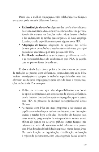Posto isto, a melhor conjugação entre colaboradores e funções 
129 
a executar pode assumir diferentes formas: 
• Redistribuição de tarefas: algumas das tarefas dos colabora-dores 
são redistribuídas a um novo colaborador. Isto permite 
àqueles focarem-se nas funções mais críticas do seu trabalho 
e dar andamento às tarefas mais urgentes. O novo emprego 
é, assim, criado especificamente para alguém com PEA. 
• Adaptação de tarefas: adaptação de algumas das tarefas 
de um posto de trabalho anteriormente existente para que 
possam ser executadas por uma pessoa com PEA. 
• Partilha de tarefas: duas ou mais pessoas partilham as tarefas 
e as responsabilidades do colaborador com PEA, de acordo 
com os pontos fortes de cada um. 
Embora ainda haja pouca prática de ajustamento de postos 
de trabalho às pessoas com deficiência, nomeadamente com PEA, 
muitas investigações e equipas de trabalho especializadas nesta área 
oferecem aos futuros empregadores uma série de dicas e recomenda-ções 
muito úteis. Por exemplo: 
• Utilize os recursos que são disponibilizados em locais 
de apoio à contratação, em associações de apoio à deficiência 
ou via internet que ajudam quer o empregador, quer a pessoa 
com PEA no processo de inclusão socioprofissional destas 
últimas. 
• As pessoas com PEA são mais propensas a ter sucesso em 
papéis caracterizados por rotinas consistentes, com interações 
sociais e tarefas bem definidas. Exemplos de funções são, 
entre outros, programação de computadores, operar numa 
oficina de pianos ou de artes gráficas, outras funções não 
exigentes ao nível do contacto social, adequadas a pessoas 
com PEA dotadas de habilidades especiais numa dessas áreas. 
Ou uma função de organização, classificação, ordenação 
e registo de documentos, com uma exigência básica ao nível 
 