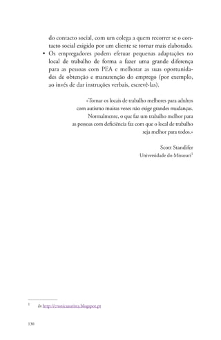 130 
do contacto social, com um colega a quem recorrer se o con-tacto 
social exigido por um cliente se tornar mais elaborado. 
• Os empregadores podem efetuar pequenas adaptações no 
local de trabalho de forma a fazer uma grande diferença 
para as pessoas com PEA e melhorar as suas oportunida-des 
de obtenção e manutenção do emprego (por exemplo, 
ao invés de dar instruções verbais, escrevê-las). 
«Tornar os locais de trabalho melhores para adultos 
com autismo muitas vezes não exige grandes mudanças. 
Normalmente, o que faz um trabalho melhor para 
as pessoas com deficiência faz com que o local de trabalho 
seja melhor para todos.» 
Scott Standifer 
Universidade do Missouri1 
1 In http://cronicaautista.blogspot.pt 
 