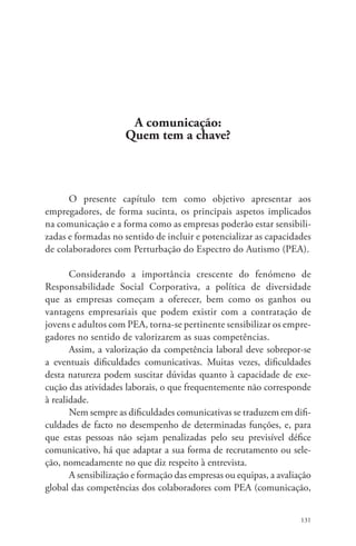 131 
A comunicação: 
Quem tem a chave? 
O presente capítulo tem como objetivo apresentar aos 
empregadores, de forma sucinta, os principais aspetos implicados 
na comunicação e a forma como as empresas poderão estar sensibili-zadas 
e formadas no sentido de incluir e potencializar as capacidades 
de colaboradores com Perturbação do Espectro do Autismo (PEA). 
Considerando a importância crescente do fenómeno de 
Responsabilidade Social Corporativa, a política de diversidade 
que as empresas começam a oferecer, bem como os ganhos ou 
vantagens empresariais que podem existir com a contratação de 
jovens e adultos com PEA, torna-se pertinente sensibilizar os empre-gadores 
no sentido de valorizarem as suas competências. 
Assim, a valorização da competência laboral deve sobrepor-se 
a eventuais dificuldades comunicativas. Muitas vezes, dificuldades 
desta natureza podem suscitar dúvidas quanto à capacidade de exe-cução 
das atividades laborais, o que frequentemente não corresponde 
à realidade. 
Nem sempre as dificuldades comunicativas se traduzem em difi-culdades 
de facto no desempenho de determinadas funções, e, para 
que estas pessoas não sejam penalizadas pelo seu previsível défice 
comunicativo, há que adaptar a sua forma de recrutamento ou sele-ção, 
nomeadamente no que diz respeito à entrevista. 
A sensibilização e formação das empresas ou equipas, a avaliação 
global das competências dos colaboradores com PEA (comunicação, 
 