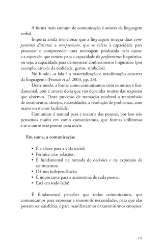 A forma mais comum de comunicação é através da linguagem 
133 
verbal. 
Importa ainda mencionar que a linguagem integra duas com-ponentes 
distintas: a compreensão, que se refere à capacidade para 
processar e compreender uma mensagem produzida pelo outro; 
e a expressão, que remete para a capacidade de performance linguística, 
ou seja, a capacidade para demonstrar conhecimento linguístico (por 
exemplo, através da oralidade, gestos, símbolos). 
No fundo, «a fala é a materialização e manifestação concreta 
da linguagem» (Franco et al, 2003, pp. 28). 
Deste modo, a forma como comunicamos com os outros é fun-damental, 
pois é através desta que vão depender muitas das respostas 
que obtemos. Deste processo de transação resultará a transmissão 
de sentimentos, desejos, necessidades, a resolução de problemas, com 
maior ou menor facilidade. 
Comunicar é natural para a maioria das pessoas, por isso não 
pensamos muito em como comunicamos, que formas utilizamos 
e se o outro está pronto para ouvir. 
Em suma, a comunicação: 
• É a chave para a vida social; 
• Permite criar relações; 
• É fundamental na tomada de decisões e na expressão de 
sentimentos; 
• Dá-nos independência; 
• É importante para a autoestima de cada pessoa; 
• Está em todo lado! 
É fundamental perceber que todos comunicamos, que 
comunicamos para expressar e transmitir necessidades, para que elas 
possam ser satisfeitas, e para manifestarmos e transmitirmos emoções. 
 