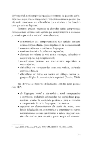 convencional, nem sempre adequada ao contexto ou parceiro comu-nicativos, 
o que poderá comprometer relações sociais com pessoas que 
não estão conscientes das dificuldades comunicativas e das barreiras 
com que estes se deparam. 
Portanto, podem encontrar-se alteradas várias competências 
comunicativas verbais e não-verbais que comprometem a interação, 
já descritas por vários autores3, nomeadamente: 
• compromisso dos comportamentos não verbais: contacto 
ocular, expressão facial, gestos reguladores de interação social; 
• uso estereotipado e repetitivo da linguagem; 
• uso ideossincrático de palavras e expressões; 
• alteração no volume de voz, ritmo, entoação, velocidade e 
acento (aspetos suprassegmentais); 
• maneirismos motores ou movimentos repetitivos e 
estereotipados; 
• dificuldade em compreender sinais não verbais, incluindo 
expressões faciais; 
• dificuldades em iniciar ou manter um diálogo, manter lin-guagem 
dirigida à comunicação interpessoal (Pereira, 2005). 
São diversas as possíveis dificuldades sentidas pelas pessoas 
135 
com PEA: 
• de linguagem verbal e não-verbal a nível compreensivo 
e expressivo, incluindo dificuldades nas capacidades prag-máticas, 
seleção de conteúdo pertinente para o contexto 
e compreensão literal da linguagem, entre outros; 
• cognitivas no desenvolvimento da teoria da mente, reve-lando 
dificuldades em compreender e interpretar os outros, 
nomeadamente os seus sentimentos e ações, imaginar solu-ções 
alternativas para situações, prever o que vai acontecer 
3 Siegel, 2004; Williams and Wright, 2008, OMS (2010/2015); RCSLT, 2008. 
 