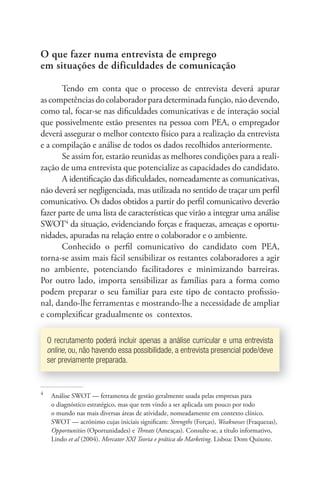 O que fazer numa entrevista de emprego 
em situações de dificuldades de comunicação 
Tendo em conta que o processo de entrevista deverá apurar 
as competências do colaborador para determinada função, não devendo, 
como tal, focar-se nas difi culdades comunicativas e de interação social 
que possivelmente estão presentes na pessoa com PEA, o empregador 
deverá assegurar o melhor contexto físico para a realização da entrevista 
e a compilação e análise de todos os dados recolhidos anteriormente. 
Se assim for, estarão reunidas as melhores condições para a reali-zação 
de uma entrevista que potencialize as capacidades do candidato. 
A identifi cação das difi culdades, nomeadamente as comunicativas, 
não deverá ser negligenciada, mas utilizada no sentido de traçar um perfi l 
comunicativo. Os dados obtidos a partir do perfi l comunicativo deverão 
fazer parte de uma lista de características que virão a integrar uma análise 
SWOT4 da situação, evidenciando forças e fraquezas, ameaças e oportu-nidades, 
apuradas na relação entre o colaborador e o ambiente. 
Conhecido o perfi l comunicativo do candidato com PEA, 
torna-se assim mais fácil sensibilizar os restantes colaboradores a agir 
no ambiente, potenciando facilitadores e minimizando barreiras. 
Por outro lado, importa sensibilizar as famílias para a forma como 
podem preparar o seu familiar para este tipo de contacto profi ssio-nal, 
dando-lhe ferramentas e mostrando-lhe a necessidade de ampliar 
e complexififi car gradualmente os contextos. 
O recrutamento poderá incluir apenas a análise curricular e uma entrevista 
online, ou, não havendo essa possibilidade, a entrevista presencial pode/deve 
ser previamente preparada. 
4 Análise SWOT — ferramenta de gestão geralmente usada pelas empresas para 
o diagnóstico estratégico, mas que tem vindo a ser aplicada um pouco por todo 
o mundo nas mais diversas áreas de atividade, nomeadamente em contexto clínico. 
SWOT — acrónimo cujas iniciais signifi cam: Strengths (Forças), Weaknesses (Fraquezas), 
Opportunities (Oportunidades) e Th reats (Ameaças). Consulte-se, a título informativo, 
Lindo et al (2004). Mercator XXI Teoria e prática do Marketing. Lisboa: Dom Quixote. 
 