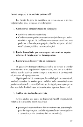 139 
Como preparar a entrevista presencial? 
Em função do perfil do candidato, na preparação da entrevista 
podem incluir-se os seguintes procedimentos: 
1. Conhecer as características do candidato: 
• Receção e análise do currículo; 
• Conhecer as competências comunicativas (a informação poderá 
ser obtida a partir do perfil comunicativo do candidato, que 
pode ser elaborado pelo próprio, família, terapeuta da fala 
ou técnico especialista em comunicação). 
2. Enviar formulário que contemple, entre outros, aspetos 
relativos à função que vai desempenhar. 
3. Enviar guião de entrevista ao candidato: 
O guião deve fornecer informação sobre os tópicos a abordar 
na entrevista e a sua sequência de apresentação, para que o candidato 
tenha a possibilidade de preparar-se para as respostas e, caso seja viá-vel, 
recorrer à linguagem escrita. 
O guião pode incluir um exemplo de atividade prática a ser realizada 
no dia da entrevista, de modo a que o candidato tenha um conhecimento 
prévio da realização de certa atividade e da sua tipologia (por exemplo, preen-cher 
uma folha de cálculo com informação sobre o pessoal da empresa). 
4. Análise dos dados da entrevista 
Após a análise dos dados já disponíveis (perfil e formulário), 
poder-se-á considerar a possibilidade de: 
• presença de acompanhante durante a entrevista, por exemplo, 
para dar segurança ao candidato (para reformular ou ajudá-lo 
a comunicar, e não para interferir na entrevista); 
 