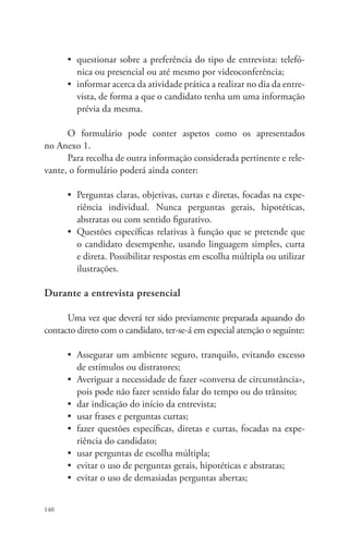 140 
• questionar sobre a preferência do tipo de entrevista: telefó-nica 
ou presencial ou até mesmo por videoconferência; 
• informar acerca da atividade prática a realizar no dia da entre-vista, 
de forma a que o candidato tenha um uma informação 
prévia da mesma. 
O formulário pode conter aspetos como os apresentados 
no Anexo 1. 
Para recolha de outra informação considerada pertinente e rele-vante, 
o formulário poderá ainda conter: 
• Perguntas claras, objetivas, curtas e diretas, focadas na expe-riência 
individual. Nunca perguntas gerais, hipotéticas, 
abstratas ou com sentido figurativo. 
• Questões específicas relativas à função que se pretende que 
o candidato desempenhe, usando linguagem simples, curta 
e direta. Possibilitar respostas em escolha múltipla ou utilizar 
ilustrações. 
Durante a entrevista presencial 
Uma vez que deverá ter sido previamente preparada aquando do 
contacto direto com o candidato, ter-se-á em especial atenção o seguinte: 
• Assegurar um ambiente seguro, tranquilo, evitando excesso 
de estímulos ou distratores; 
• Averiguar a necessidade de fazer «conversa de circunstância», 
pois pode não fazer sentido falar do tempo ou do trânsito; 
• dar indicação do início da entrevista; 
• usar frases e perguntas curtas; 
• fazer questões específicas, diretas e curtas, focadas na expe-riência 
do candidato; 
• usar perguntas de escolha múltipla; 
• evitar o uso de perguntas gerais, hipotéticas e abstratas; 
• evitar o uso de demasiadas perguntas abertas; 
 