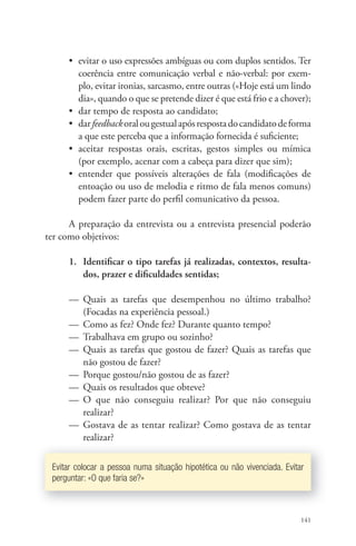 • evitar o uso expressões ambíguas ou com duplos sentidos. Ter 
coerência entre comunicação verbal e não-verbal: por exem-plo, 
evitar ironias, sarcasmo, entre outras («Hoje está um lindo 
dia», quando o que se pretende dizer é que está frio e a chover); 
• dar tempo de resposta ao candidato; 
• dar feedback oral ou gestual após resposta do candidato de forma 
a que este perceba que a informação fornecida é sufi ciente; 
• aceitar respostas orais, escritas, gestos simples ou mímica 
(por exemplo, acenar com a cabeça para dizer que sim); 
• entender que possíveis alterações de fala (modifi cações de 
entoação ou uso de melodia e ritmo de fala menos comuns) 
podem fazer parte do perfi l comunicativo da pessoa. 
A preparação da entrevista ou a entrevista presencial poderão 
141 
ter como objetivos: 
1. Identifi car o tipo tarefas já realizadas, contextos, resulta-dos, 
prazer e difi culdades sentidas; 
— Quais as tarefas que desempenhou no último trabalho? 
(Focadas na experiência pessoal.) 
— Como as fez? Onde fez? Durante quanto tempo? 
— Trabalhava em grupo ou sozinho? 
— Quais as tarefas que gostou de fazer? Quais as tarefas que 
não gostou de fazer? 
— Porque gostou/não gostou de as fazer? 
— Quais os resultados que obteve? 
— O que não conseguiu realizar? Por que não conseguiu 
realizar? 
— Gostava de as tentar realizar? Como gostava de as tentar 
realizar? 
Evitar colocar a pessoa numa situação hipotética ou não vivenciada. Evitar 
perguntar: «O que faria se?» 
 