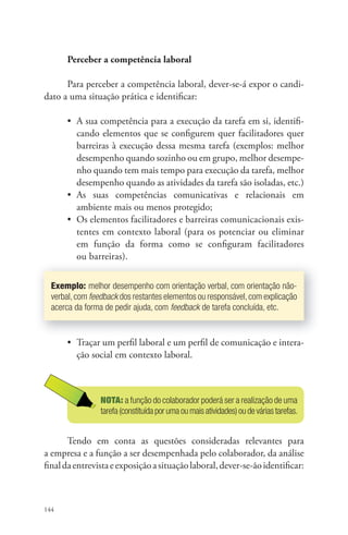 144 
Perceber a competência laboral 
Para perceber a competência laboral, dever-se-á expor o candi-dato 
a uma situação prática e identifi car: 
• A sua competência para a execução da tarefa em si, identifi - 
cando elementos que se confi gurem quer facilitadores quer 
barreiras à execução dessa mesma tarefa (exemplos: melhor 
desempenho quando sozinho ou em grupo, melhor desempe-nho 
quando tem mais tempo para execução da tarefa, melhor 
desempenho quando as atividades da tarefa são isoladas, etc.) 
• As suas competências comunicativas e relacionais em 
ambiente mais ou menos protegido; 
• Os elementos facilitadores e barreiras comunicacionais exis-tentes 
em contexto laboral (para os potenciar ou eliminar 
em função da forma como se confi guram facilitadores 
ou barreiras). 
Exemplo: melhor desempenho com orientação verbal, com orientação não-verbal, 
com feedback dos restantes elementos ou responsável, com explicação 
acerca da forma de pedir ajuda, com feedback de tarefa concluída, etc. 
• Traçar um perfi l laboral e um perfi l de comunicação e intera-ção 
social em contexto laboral. 
NOTA: a função do colaborador poderá ser a realização de uma 
tarefa (constituída por uma ou mais atividades) ou de várias tarefas. 
Tendo em conta as questões consideradas relevantes para 
a empresa e a função a ser desempenhada pelo colaborador, da análise 
fi nal da entrevista e exposição a situação laboral, dever-se-ão identifi car: 
 