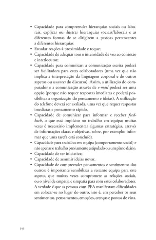 146 
• Capacidade para compreender hierarquias sociais ou la­bo­­rais: 
explicar ou ilustrar hierarquias sociais/laborais e as 
diferentes formas de se dirigirem a pessoas pertencentes 
a diferentes hierarquias; 
• Estudar reações à proximidade e toque; 
• Capacidade de adequar tom e intensidade de voz ao contexto 
e interlocutor; 
• Capacidade para comunicar: a comunicação escrita poderá 
ser facilitadora para estes colaboradores (uma vez que não 
implica a interpretação da linguagem corporal e de outros 
aspetos ou nuances do discurso). Assim, a utilização do com-putador 
e a comunicação através de e-mail poderá ser uma 
opção (porque não requer respostas imediatas e poderá pos-sibilitar 
a organização do pensamento e ideias). A utilização 
do telefone deverá ser avaliada, uma vez que requer respostas 
imediatas e pensamento rápido. 
• Capacidade de comunicar para informar e receber feed-back, 
o que está implícito no trabalho em equipa: muitas 
vezes é necessário implementar algumas estratégias, através 
de informações claras e objetivas, sobre, por exemplo: infor-mar 
que uma tarefa está concluída. 
• Capacidade para trabalho em equipa (comportamento social) e 
não apenas o trabalho previamente estipulado ou um plano diário. 
• Capacidade de ter iniciativa; 
• Capacidade de assumir ideias novas; 
• Capacidade de compreender pensamentos e sentimentos dos 
outros: é importante sensibilizar a restante equipa para este 
aspeto, que muitas vezes compromete as relações sociais, 
ou o nível de empatia e simpatia para com estes colaboradores. 
A verdade é que as pessoas com PEA manifestam dificuldades 
em colocar-se no lugar do outro, isto é, em perceber os seus 
sentimentos, pensamentos, emoções, crenças e pontos de vista. 
 