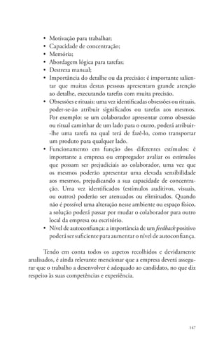 • Motivação para trabalhar; 
• Capacidade de concentração; 
• Memória; 
• Abordagem lógica para tarefas; 
• Destreza manual; 
• Importância do detalhe ou da precisão: é importante salien-tar 
que muitas destas pessoas apresentam grande atenção 
ao detalhe, executando tarefas com muita precisão. 
• Obsessões e rituais: uma vez identificadas obsessões ou rituais, 
poder-se-ão atribuir significados ou tarefas aos mesmos. 
Por exemplo: se um colaborador apresentar como obsessão 
ou ritual caminhar de um lado para o outro, poderá atribuir- 
-lhe uma tarefa na qual terá de fazê-lo, como transportar 
um produto para qualquer lado. 
• Funcionamento em função dos diferentes estímulos: é 
impor­tante 
a empresa ou empregador avaliar os estímulos 
que possam ser prejudiciais ao colaborador, uma vez que 
os mesmos poderão apresentar uma elevada sensibilidade 
aos mesmos, prejudicando a sua capacidade de concentra-ção. 
Uma vez identificados (estímulos auditivos, visuais, 
ou outros) poderão ser atenuados ou eliminados. Quando 
não é possível uma alteração nesse ambiente ou espaço físico, 
a solução poderá passar por mudar o colaborador para outro 
local da empresa ou escritório. 
• Nível de autoconfiança: a importância de um feedback posi­tivo 
poderá ser suficiente para aumentar o nível de autoconfiança. 
Tendo em conta todos os aspetos recolhidos e devidamente 
analisados, é ainda relevante mencionar que a empresa deverá assegu-rar 
que o trabalho a desenvolver é adequado ao candidato, no que diz 
147 
respeito às suas competências e experiência. 
 