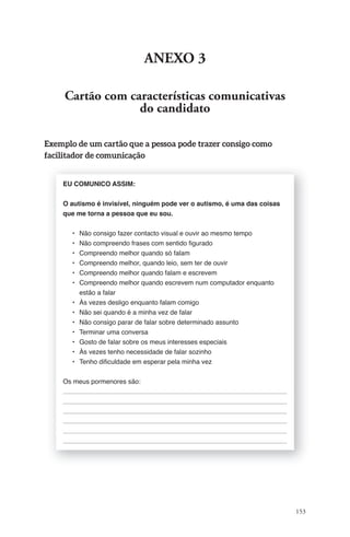 153 
aNeXO 3 
Cartão com características comunicativas 
do candidato 
Exemplo de um cartão que a pessoa pode trazer consigo como 
facilitador de comunicação 
EU COMUNICO ASSIM: 
O autismo é invisível, ninguém pode ver o autismo, é uma das coisas 
que me torna a pessoa que eu sou. 
• Não consigo fazer contacto visual e ouvir ao mesmo tempo 
• Não compreendo frases com sentido fi gurado 
• Compreendo melhor quando só falam 
• Compreendo melhor, quando leio, sem ter de ouvir 
• Compreendo melhor quando falam e escrevem 
• Compreendo melhor quando escrevem num computador enquanto 
estão a falar 
• Às vezes desligo enquanto falam comigo 
• Não sei quando é a minha vez de falar 
• Não consigo parar de falar sobre determinado assunto 
• Terminar uma conversa 
• Gosto de falar sobre os meus interesses especiais 
• Às vezes tenho necessidade de falar sozinho 
• Tenho difi culdade em esperar pela minha vez 
Os meus pormenores são: 
 