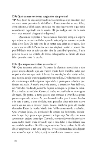 DR: Quer contar-nos como surgiu este seu projeto? 
VP: Sou dono de uma empresa de metalomecânica que nada tem que 
ver com estas questões da deficiência. Entretanto tive o meu filho, 
com autismo, e já há alguns anos que me preocupava com o que seria 
o seu futuro depois de sair da escola. Há quem diga «um dia de cada 
vez», mas amanhã chega muito depressa! 
156 
Queremos respostas e não as temos. Estamos sempre à espera 
que sejam os outros a criá-las, quando nós próprios temos a capaci-dade 
de o fazer. Os pais têm de se juntar para criar as soluções. Isso 
é que é muito difícil. Para criar uma associação é preciso ter muita dis-ponibilidade, 
mas os pais também têm de contribuir para isso. E este 
projeto nasceu no sentido de tentar salvaguardar o futuro do meu 
filho quando saísse da escola. 
DR: Que respostas existiam nessa altura? 
VP: Que respostas existiam? Fiz parte de algumas associações e não 
gostei muito daquilo que via. Fazem muito bom trabalho, acho que 
os pais e técnicos que estão à frente das associações têm muito valor, 
mas não era aquilo que eu queria para o meu filho. Desde pequeno que 
ele mostrou que tinha alguma capacidade e gosto para trabalhos que 
fossem manuais. A escola onde ele estava, o externato Ana Sullivan, 
no Porto, foi-me dando feedback e fiquei a saber que ele gostava de traba-lhar 
e ajudava na cozinha. Comecei, então, a experiência na montagem 
de peças. Ele gostou, e tanto gostou que comecei a levar-lhe as peças 
para casa para ele montar. Às onze horas dizia-lhe para ir tomar banho 
e ir para a cama, o que ele fazia, mas, passados cinco minutos estava 
outra vez na sala a montar peças. Porém, também gosta de mudar 
de tarefas. E tem de mudar. Vendo isto, fui-lhe aumentando o trabalho. 
Quis avançar (aliás, sou presidente da direção na Bomporto, associa-ção 
de que faço parte e que pertence à Segurança Social), com uma 
aposta num projeto deste tipo. Contudo, os outros jovens da associação 
eram todos muito mais novos do que o meu filho e não tinham essa 
necessidade imediata. Decidi avançar sozinho. Como tenho a facilidade 
de ser empresário e ter uma empresa, tive a oportunidade de adquirir 
este armazém aqui ao lado; o projeto inicialmente começou neste. 
 