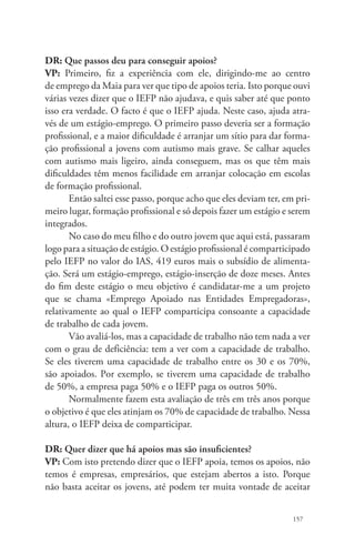 DR: Que passos deu para conseguir apoios? 
VP: Primeiro, fiz a experiência com ele, dirigindo-me ao centro 
de emprego da Maia para ver que tipo de apoios teria. Isto porque ouvi 
várias vezes dizer que o IEFP não ajudava, e quis saber até que ponto 
isso era verdade. O facto é que o IEFP ajuda. Neste caso, ajuda atra-vés 
de um estágio-emprego. O primeiro passo deveria ser a formação 
profissional, e a maior dificuldade é arranjar um sítio para dar forma-ção 
profissional a jovens com autismo mais grave. Se calhar aqueles 
com autismo mais ligeiro, ainda conseguem, mas os que têm mais 
dificuldades têm menos facilidade em arranjar colocação em escolas 
de formação profissional. 
Então saltei esse passo, porque acho que eles deviam ter, em pri-meiro 
lugar, formação profissional e só depois fazer um estágio e serem 
157 
integrados. 
No caso do meu filho e do outro jovem que aqui está, passaram 
logo para a situação de estágio. O estágio profissional é comparticipado 
pelo IEFP no valor do IAS, 419 euros mais o subsídio de alimenta-ção. 
Será um estágio-emprego, estágio-inserção de doze meses. Antes 
do fim deste estágio o meu objetivo é candidatar-me a um projeto 
que se chama «Emprego Apoiado nas Entidades Empregadoras», 
relativamente ao qual o IEFP comparticipa consoante a capacidade 
de trabalho de cada jovem. 
Vão avaliá-los, mas a capacidade de trabalho não tem nada a ver 
com o grau de deficiência: tem a ver com a capacidade de trabalho. 
Se eles tiverem uma capacidade de trabalho entre os 30 e os 70%, 
são apoiados. Por exemplo, se tiverem uma capacidade de trabalho 
de 50%, a empresa paga 50% e o IEFP paga os outros 50%. 
Normalmente fazem esta avaliação de três em três anos porque 
o objetivo é que eles atinjam os 70% de capacidade de trabalho. Nessa 
altura, o IEFP deixa de comparticipar. 
DR: Quer dizer que há apoios mas são insuficientes? 
VP: Com isto pretendo dizer que o IEFP apoia, temos os apoios, não 
temos é empresas, empresários, que estejam abertos a isto. Porque 
não basta aceitar os jovens, até podem ter muita vontade de aceitar 
 