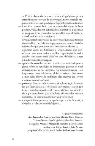 14 
as PEA, elaborando estudos e outros diagnósticos, planos 
estratégicos ou setoriais de intervenção, e apresentando pro-postas 
concretas e adequadas para os problemas identificados; 
— identificar e contribuir para o desenvolvimento de boas 
práticas, validadas por autoridades de referência e que mais 
se adequem às necessidades dos cidadãos com deficiência, 
a nível nacional e internacional; 
— divulgar estas boas práticas de intervenção junto das famílias 
dos cidadãos com deficiência para que estas tomem decisões 
informadas que permitam uma intervenção adequada; 
— organizar ações de formação e sensibilização que con-tribuam 
para uma maior e melhor capacitação de todos 
aqueles com quem estes cidadãos com deficiência, direta 
ou indiretamente, interagem; 
— aprofundar o conhecimento científico, na sociedade portu-guesa, 
sobre os benefícios da intervenção precoce ao nível 
de terapias intensivas, integradas e multidisciplinares e o seu 
impacto no desenvolvimento global da criança, bem como 
a mais-valia efetiva da utilização das mesmas em jovens 
e adultos com deficiência; 
— promover, direta ou indiretamente, a implementação de mode-los 
de intervenção de referência que melhor respondam 
às necessidades específicas de cada cidadão com deficiên-cia 
e que contribuam para a inclusão eficiente dos mesmos 
na família, na comunidade e na vida profissional; 
— e disponibilizar, promover e apoiar a prestação de serviços 
dirigidos a cidadãos com deficiência. 
O grupo de trabalho: 
Ana Fernandes, Ana Lemos, Ana Mantas, Carla Cabrela, 
Carmen Nunes, Céu Magalhães, Madalena Ferreira, 
Margarida Macedo, Margarida Ramalho e Sara Martins 
Colaboração: Carlos Pereira, João Antero, 
Joaquim Colôa, Marta Vidal Paula e Pedro Costa Ferreira 
 