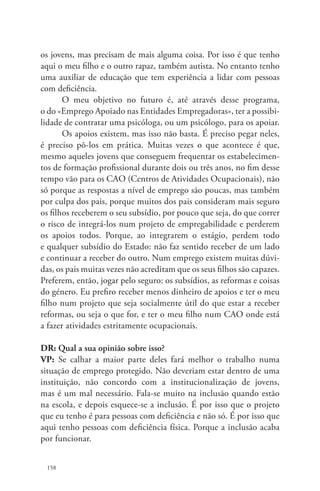os jovens, mas precisam de mais alguma coisa. Por isso é que tenho 
aqui o meu filho e o outro rapaz, também autista. No entanto tenho 
uma auxiliar de educação que tem experiência a lidar com pessoas 
com deficiência. 
158 
O meu objetivo no futuro é, até através desse programa, 
o do «Emprego Apoiado nas Entidades Empregadoras», ter a possibi-lidade 
de contratar uma psicóloga, ou um psicólogo, para os apoiar. 
Os apoios existem, mas isso não basta. É preciso pegar neles, 
é preciso pô-los em prática. Muitas vezes o que acontece é que, 
mesmo aqueles jovens que conseguem frequentar os estabelecimen-tos 
de formação profissional durante dois ou três anos, no fim desse 
tempo vão para os CAO (Centros de Atividades Ocupacionais), não 
só porque as respostas a nível de emprego são poucas, mas também 
por culpa dos pais, porque muitos dos pais consideram mais seguro 
os filhos receberem o seu subsídio, por pouco que seja, do que correr 
o risco de integrá-los num projeto de empregabilidade e perderem 
os apoios todos. Porque, ao integrarem o estágio, perdem todo 
e qualquer subsídio do Estado: não faz sentido receber de um lado 
e continuar a receber do outro. Num emprego existem muitas dúvi-das, 
os pais muitas vezes não acreditam que os seus filhos são capazes. 
Preferem, então, jogar pelo seguro: os subsídios, as reformas e coisas 
do género. Eu prefiro receber menos dinheiro de apoios e ter o meu 
filho num projeto que seja socialmente útil do que estar a receber 
reformas, ou seja o que for, e ter o meu filho num CAO onde está 
a fazer atividades estritamente ocupacionais. 
DR: Qual a sua opinião sobre isso? 
VP: Se calhar a maior parte deles fará melhor o trabalho numa 
situação de emprego protegido. Não deveriam estar dentro de uma 
instituição, não concordo com a institucionalização de jovens, 
mas é um mal necessário. Fala-se muito na inclusão quando estão 
na escola, e depois esquece-se a inclusão. É por isso que o projeto 
que eu tenho é para pessoas com deficiência e não só. É por isso que 
aqui tenho pessoas com deficiência física. Porque a inclusão acaba 
por funcionar. 
 