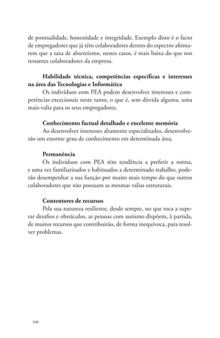 de pontualidade, honestidade e integridade. Exemplo disto é o facto 
de empregadores que já têm colaboradores dentro do espectro afirma-rem 
160 
que a taxa de absentismo, nestes casos, é mais baixa do que nos 
restantes colaboradores da empresa. 
Habilidade técnica, competências específicas e interesses 
na área das Tecnologias e Informática 
Os indivíduos com PEA podem desenvolver interesses e com-petências 
excecionais neste ramo, o que é, sem dúvida alguma, uma 
mais-valia para os seus empregadores. 
Conhecimento factual detalhado e excelente memória 
Ao desenvolver interesses altamente especializados, desenvolve-rão 
um enorme grau de conhecimento em determinada área. 
Permanência 
Os indivíduos com PEA têm tendência a preferir a rotina, 
e uma vez familiarizados e habituados a determinado trabalho, pode-rão 
desempenhar a sua função por muito mais tempo do que outros 
colaboradores que não possuam as mesmas valias estruturais. 
Contentores de recursos 
Pela sua natureza resiliente, desde sempre, no que toca a supe-rar 
desafios e obstáculos, as pessoas com autismo dispõem, à partida, 
de muitos recursos que contribuirão, de forma inequívoca, para resol-ver 
problemas. 
 