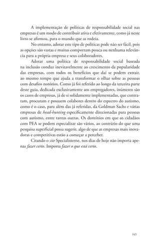 A implementação de políticas de responsabilidade social nas 
empresas é um modo de contribuir ativa e efetivamente, como já neste 
livro se afirmou, para o mundo que as rodeia. 
No entanto, adotar este tipo de políticas pode não ser fácil, pois 
as opções são vastas e muitas comportam pouca ou nenhuma relevân-cia 
para a própria empresa e seus colaboradores. 
Adotar uma política de responsabilidade social baseada 
na inclusão conduz inevitavelmente ao crescimento da popularidade 
das empresas, com todos os benefícios que daí se podem extrair, 
ao mesmo tempo que ajuda a transformar o olhar sobre as pessoas 
com desafios notórios. Como já foi referido ao longo da terceira parte 
deste guia, dedicada exclusivamente aos empregadores, inúmeros são 
os casos de empresas, já de si solidamente implementadas, que contra-tam, 
procuram e possuem colabores dentro do espectro do autismo, 
como é o caso, para além das já referidas, da Goldman Sachs e várias 
empresas de head-hunting especificamente direcionadas para pessoas 
com autismo, entre tantas outras. Os domínios em que os cidadãos 
com PEA se podem especializar são vários, ao contrário do que uma 
pesquisa superficial possa sugerir, algo de que as empresas mais inova-doras 
e competitivas estão a começar a perceber. 
Citando o site Specialisterne, nos dias de hoje não importa ape-nas 
fazer certo. Importa fazer o que está certo. 
163 
 