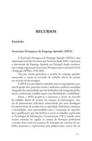 165 
Recursos 
Entidades 
Associação Portuguesa de Emprego Apoiado (APEA) 
A Associação Portuguesa de Emprego Apoiado (APEA) é uma 
organização sem fins lucrativos que funciona desde 2003 e representa 
o movimento do Emprego Apoiado em Portugal, dando continua-ção 
à antiga organização Associação Portuguesa para a Inclusão Social 
e Emprego (APISE), 1992-2003. 
Tem por missão generalizar o modelo de emprego apoiado, 
aumentado o acesso ao mercado de trabalho aberto de pessoas 
em situação de desvantagem. 
A APEA tem por objetivo trabalhar com os empregadores, pes-soas 
de grupo alvo, parceiros sociais e sindicatos, melhorar estratégias 
integradas das comunidades que são facilitadoras da integração profis-sional, 
combinando trabalho seguro com flexibilidade e estabilidade. 
Assim, a APEA propõe-se a aumentar o acesso ao mercado 
de trabalho aberto de pessoas em situação de desvantagem, atra-vés 
de planeamento individual, desenvolvido por uma abordagem 
de empowerment, de acordo com as capacidades individuais, interesses 
e necessidades; criar oportunidades para a construção de capacida-des 
e qualificações que irão facilitar o acesso ao trabalho, explorando 
as Tecnologias de Informação e Comunicação (TIC), usando como 
recurso existente ou regular os centros de formação profissional 
e escolas, bem como no contexto de formação em contexto de tra-balho; 
promover o empowerment para públicos-alvo, através do seu 
 