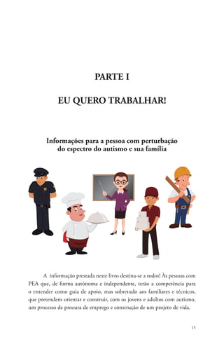 15 
Parte I 
EU QUERO TRABALHAR! 
Informações para a pessoa com perturbação 
do espectro do autismo e sua família 
A informação prestada neste livro destina-se a todos! Às pessoas com 
PEA que, de forma autónoma e independente, terão a competência para 
o entender como guia de apoio, mas sobretudo aos familiares e técnicos, 
que pretendem orientar e construir, com os jovens e adultos com autismo, 
um processo de procura de emprego e construção de um projeto de vida. 
 