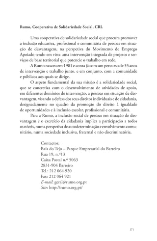 171 
Rumo, Cooperativa de Solidariedade Social, CRL 
Uma cooperativa de solidariedade social que procura promover 
a inclusão educativa, profissional e comunitária de pessoas em situa-ção 
de desvantagem, na perspetiva do Movimento de Emprego 
Apoiado tendo em vista uma intervenção integrada de projetos e ser-viços 
de base territorial que potencie o trabalho em rede. 
A Rumo nasceu em 1981 e conta já com um percurso de 33 anos 
de intervenção e trabalho junto, e em conjunto, com a comunidade 
e públicos aos quais se dirige. 
O aspeto fundamental da sua missão é a solidariedade social, 
que se concretiza com o desenvolvimento de atividades de apoio, 
em diferentes domínios de intervenção, a pessoas em situação de des-vantagem, 
visando a defesa dos seus direitos individuais e de cidadania, 
designadamente no quadro da promoção do direito à igualdade 
de oportunidades e à inclusão escolar, profissional e comunitária. 
Para a Rumo, a inclusão social de pessoas em situação de des-vantagem 
e o exercício da cidadania implica a participação a todos 
os níveis, numa perspetiva de autodeterminação e envolvimento comu-nitário, 
numa sociedade inclusiva, fraternal e não discriminatória. 
Contactos: 
Baía do Tejo – Parque Empresarial do Barreiro 
Rua 19, n.º13 
Caixa Postal n.º 5063 
2831-904 Barreiro 
Tel.: 212 064 920 
Fax: 212 064 921 
E-mail: geral@rumo.org.pt 
Site: http://rumo.org.pt/ 
 