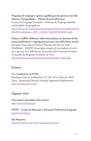 Programa de emprego e apoio à qualificação das pessoas com defi-ciências 
173 
e incapacidades – Manual de procedimentos 
Centros de Emprego Protegido – Contrato de Emprego Apoiado 
em Entidades Empregadoras 
http://195.23.253.118/documentos/integracao/Documentos/Manual%20 
de%20Procedimentos_CEP_e_CEAEE_%20(IEFP,%202011).pdf 
Projecto LABOr: Reflexões sobre boas práticas no domínio da for-mação 
profissional e emprego para pessoas com deficiência mental 
European Association of Service Providers for Persons with 
Disabilities – EASPD (Associação europeia de prestadores de servi-ços 
a pessoas com deficiência), financiado pela Comissão Europeia 
no quadro do Programa Leonardo da Vinci 
http://www.fenacerci.pt/public/produtos/labor/labor_manual.pdf 
Eventos 
12.ª Conferência da EUSE 
Fundação Calouste Gulbenkian (27, 28 e 29 de Maio de 2015) 
Tema: «Improving Diversity through Supported Employment» 
http://euselisbon2015.com/ 
Ligações úteis 
Associação Capacidades Sem Limites 
http://www.semlimites.pt/ 
CEFPI – Centro de Educação e Formação Profissional Integrada 
http://www.cefpi.pt/ 
Dar Resposta 
http://darresposta.com/; http://darresposta.netii.net/ 
 