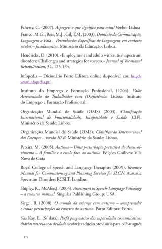 Faherty, C. (2007). Asperger: o que significa para mim? Verbo: Lisboa 
Franco, M.G., Reis, M.J., Gil, T.M. (2003). Domínio da Comunicação, 
Linguagem e Fala – Perturbações Específicas de Linguagem em contexto 
escolar – fundamentos. Ministério da Educação: Lisboa. 
Hendricks, D. (2010). «Employment and adults with autism spectrum 
disorders: Challenges and strategies for success.» Journal of Vocational 
Rehabilitation, 32, 125-134. 
Infopedia – Dicionário Porto Editora online disponível em: http:// 
www.infopedia.pt/ 
Instituto do Emprego e Formação Profissional, (2004). Valor 
Acrescentado do Trabalhador com (D)eficiência. Lisboa: Instituto 
do Emprego e Formação Profissional. 
Organização Mundial de Saúde (OMS) (2003). Classificação 
Internacional de Funcionalidade, Incapacidade e Saúde (CIF). 
Ministério da Saúde: Lisboa. 
Organização Mundial de Saúde (OMS). Classificação Internacional 
das Doenças – versão 10-R. Ministério da Saúde: Lisboa. 
Pereira, M. (2005). Autismo – Uma perturbação pervasiva do desenvol-vimento 
176 
– A família e a escola face ao autismo. Edições Gailivro: Vila 
Nova de Gaia 
Royal College of Speech and Language Therapists (2009). Resource 
Manual for Commissioning and Planning Services for SLCN. Austistic 
Spectrum Disorders RCSLT: London. 
Shipley, K., McAfee,J. (2004). Assessment in Speech-Language Pathology 
– a resource manual. Singular Publishing Group: USA. 
Siegel, B. (2008). O mundo da criança com autismo – compreender 
e tratar perturbações do espectro do autismo. Porto Editora: Porto. 
Sua Kay, E. (S/ data). Perfil pragmático das capacidades comunicativas 
diárias nas crianças de idade escolar (tradução provisória para o Português 
 