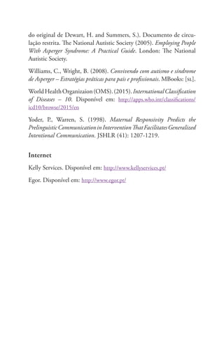 do original de Dewart, H. and Summers, S.). Documento de circu-lação 
restrita. The National Autistic Society (2005). Employing People 
With Asperger Syndrome: A Practical Guide. London: The National 
Autistic Society. 
Williams, C., Wright, B. (2008). Convivendo com autismo e síndrome 
de Asperger – Estratégias práticas para pais e profissionais. MBooks: [sl]. 
World Health Organizaion (OMS). (2015). International Classification 
of Diseases – 10. Disponível em: http://apps.who.int/classifications/ 
icd10/browse/2015/en 
Yoder, P., Warren, S. (1998). Maternal Responsivity Predicts the 
Prelinguistic Communication in Intervention That Facilitates Generalized 
Intentional Communication. JSHLR (41): 1207-1219. 
Internet 
Kelly Services. Disponível em: http://www.kellyservices.pt/ 
Egor. Disponível em: http://www.egor.pt/ 
 