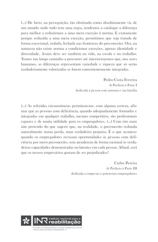 (...) De facto, na perseguição, tão obstinada como absolutamente vã, de 
um mundo onde tudo tem uma regra, tendemos a catalogar a diferença 
para melhor a reduzirmos a uma mera exceção à norma. E exatamente 
porque reduzida a uma mera exceção, permitimos que seja tratada de 
forma excecional, isolada, fechada nas fronteiras do preconceito. Ora, na 
natureza não existe norma a condicionar exceções, apenas identidade e 
diversidade. Assim deve ser também na vida, na escola e no trabalho. 
Temos um longo caminho a percorrer até interiorizarmos que, nos seres 
humanos, as diferenças representam variedade e riqueza que só serão 
verdadeiramente valorizadas se forem convenientemente integradas. 
Pedro Costa Ferreira 
In Prefácio à Parte I 
dedicada à pessoa com autismo e sua família 
(...) As referidas circunstâncias permitem-me, com alguma certeza, afir-mar 
que as pessoas com deficiência, quando adequadamente formadas e 
integradas em qualquer trabalho, mesmo competitivo, são profissionais 
capazes e de muita utilidade para os empregadores. (…) Com isto mais 
não pretendo do que sugerir que, na realidade, o preconceito redunda 
naturalmente numa perda, num verdadeiro prejuízo. É o que acontece 
quando os empregadores recusam oportunidades às pessoas com defi-ciência 
por mero preconceito, sem atenderem de forma racional às verda-deiras 
capacidades demonstradas ou latentes em cada pessoa. Afinal, será 
que os nossos empresários gostam de ser prejudicados? 
Carlos Pereira 
In Prefácio à Parte III 
dedicada a empresas e potenciais empregadores 
