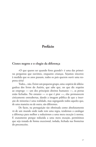 17 
Prefácio 
Cisnes negros e o elogio da diferença 
«O que queres ser quando fores grande?» é uma das primei-ras 
perguntas que ouvimos, enquanto crianças. Sejamos sinceros: 
à medida que os anos passam, todos os pais querem ouvir uma res-posta 
séria! 
Todos... não. Existe um pequeno grupo, uma «espécie de aldeia» 
gaulesa dos livros do Astérix, que sabe que, no que diz respeito 
ao emprego — um dos principais direitos humanos —, as portas 
estão fechadas. No entanto — o que é pior —, elas permanecem 
cinicamente entreabertas, dando a imagem pública de que a inser-ção 
de minorias é uma realidade, mas segregando todos aqueles que, 
de uma maneira ou de outra, são diferentes. 
De facto, na perseguição tão obstinada como absolutamente 
vã de um mundo onde tudo tem uma regra, tendemos a catalogar 
a diferença para melhor a reduzirmos a uma mera exceção à norma. 
E exatamente porque reduzida a uma mera exceção, permitimos 
que seja tratada de forma excecional, isolada, fechada nas fronteiras 
do preconceito. 
 
