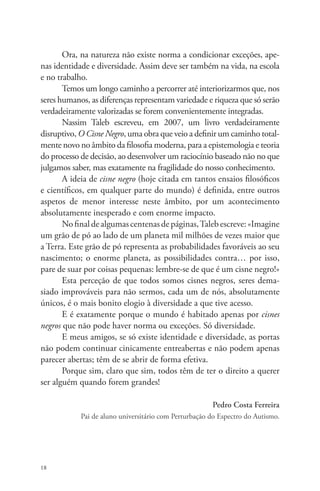 18 
Ora, na natureza não existe norma a condicionar exceções, ape-nas 
identidade e diversidade. Assim deve ser também na vida, na escola 
e no trabalho. 
Temos um longo caminho a percorrer até interiorizarmos que, nos 
seres humanos, as diferenças representam variedade e riqueza que só serão 
verdadeiramente valorizadas se forem convenientemente integradas. 
Nassim Taleb escreveu, em 2007, um livro verdadeiramente 
disruptivo, O Cisne Negro, uma obra que veio a definir um caminho total-mente 
novo no âmbito da filosofia moderna, para a epistemologia e teoria 
do processo de decisão, ao desenvolver um raciocínio baseado não no que 
julgamos saber, mas exatamente na fragilidade do nosso conhecimento. 
A ideia de cisne negro (hoje citada em tantos ensaios filosóficos 
e científicos, em qualquer parte do mundo) é definida, entre outros 
aspetos de menor interesse neste âmbito, por um acontecimento 
absolutamente inesperado e com enorme impacto. 
No final de algumas centenas de páginas, Taleb escreve: «Imagine 
um grão de pó ao lado de um planeta mil milhões de vezes maior que 
a Terra. Este grão de pó representa as probabilidades favoráveis ao seu 
nascimento; o enorme planeta, as possibilidades contra… por isso, 
pare de suar por coisas pequenas: lembre-se de que é um cisne negro!» 
Esta perceção de que todos somos cisnes negros, seres dema-siado 
improváveis para não sermos, cada um de nós, absolutamente 
únicos, é o mais bonito elogio à diversidade a que tive acesso. 
E é exatamente porque o mundo é habitado apenas por cisnes 
negros que não pode haver norma ou exceções. Só diversidade. 
E meus amigos, se só existe identidade e diversidade, as portas 
não podem continuar cinicamente entreabertas e não podem apenas 
parecer abertas; têm de se abrir de forma efetiva. 
Porque sim, claro que sim, todos têm de ter o direito a querer 
ser alguém quando forem grandes! 
Pedro Costa Ferreira 
Pai de aluno universitário com Perturbação do Espectro do Autismo. 
 