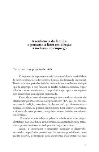 21 
A resiliência da família: 
o percurso a fazer em direção 
à inclusão no emprego 
Construir um projeto de vida 
O aspeto mais importante na vida de um adulto é a possibilidade 
de fazer escolhas, facto diretamente ligado à sua liberdade individual. 
Tomar as nossas próprias decisões acerca de onde trabalhar, em que 
tipo de emprego; e que funções ou tarefas podemos executar, requer 
reflexão e autoconhecimento, competências que apenas conseguire-mos 
desenvolver com alguma maturidade. 
Contudo, existem situações em que esta autodeterminação não 
é fácil de atingir. Pode ser o caso de pessoas com PEA, que, por motivos 
inerentes à condição, necessitam de alguma ajuda para fazerem deter-minadas 
escolhas, ou porque simplesmente nem sequer se considera 
a hipótese de estas pessoas conseguirem tomar decisões conscientes 
e informadas. 
Contudo, se a sociedade as privar de refletir sobre a sua própria 
identidade, não só as limita como limita a sua capacidade em se torna-rem 
as pessoas autónomos e independentes que querem ser. 
Assim, é importante e necessário estimular o desenvolvi-mento 
de competências pessoais que favoreçam e possibilitem, tanto 
quanto possível, a construção dessa autonomia. Não obstante as suas 
 