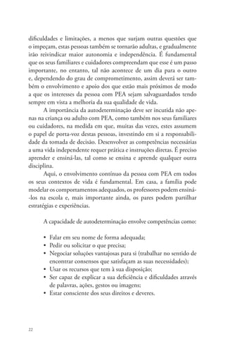 dificuldades e limitações, a menos que surjam outras questões que 
o impeçam, estas pessoas também se tornarão adultas, e gradualmente 
irão reivindicar maior autonomia e independência. É fundamental 
que os seus familiares e cuidadores compreendam que esse é um passo 
importante, no entanto, tal não acontece de um dia para o outro 
e, dependendo do grau de comprometimento, assim deverá ser tam-bém 
22 
o envolvimento e apoio dos que estão mais próximos de modo 
a que os interesses da pessoa com PEA sejam salvaguardados tendo 
sempre em vista a melhoria da sua qualidade de vida. 
A importância da autodeterminação deve ser incutida não ape-nas 
na criança ou adulto com PEA, como também nos seus familiares 
ou cuidadores, na medida em que, muitas das vezes, estes assumem 
o papel de porta-voz destas pessoas, investindo em si a responsabili-dade 
da tomada de decisão. Desenvolver as competências necessárias 
a uma vida independente requer prática e instruções diretas. É preciso 
aprender e ensiná-las, tal como se ensina e aprende qualquer outra 
disciplina. 
Aqui, o envolvimento contínuo da pessoa com PEA em todos 
os seus contextos de vida é fundamental. Em casa, a família pode 
modelar os comportamentos adequados, os professores podem ensiná- 
-los na escola e, mais importante ainda, os pares podem partilhar 
estratégias e experiências. 
A capacidade de autodeterminação envolve competências como: 
• Falar em seu nome de forma adequada; 
• Pedir ou solicitar o que precisa; 
• Negociar soluções vantajosas para si (trabalhar no sentido de 
encontrar consensos que satisfaçam as suas necessidades); 
• Usar os recursos que tem à sua disposição; 
• Ser capaz de explicar a sua deficiência e dificuldades através 
de palavras, ações, gestos ou imagens; 
• Estar consciente dos seus direitos e deveres. 
 