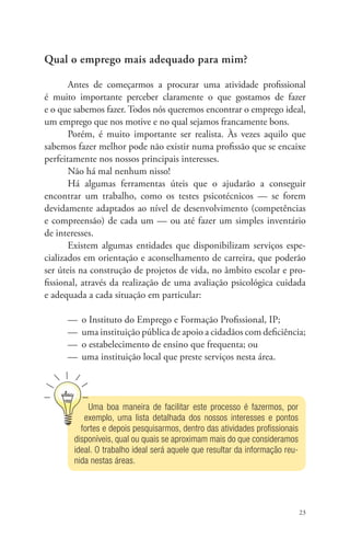 23 
Qual o emprego mais adequado para mim? 
Antes de começarmos a procurar uma atividade profissional 
é muito importante perceber claramente o que gostamos de fazer 
e o que sabemos fazer. Todos nós queremos encontrar o emprego ideal, 
um emprego que nos motive e no qual sejamos francamente bons. 
Porém, é muito importante ser realista. Às vezes aquilo que 
sabemos fazer melhor pode não existir numa profissão que se encaixe 
perfeitamente nos nossos principais interesses. 
Não há mal nenhum nisso! 
Há algumas ferramentas úteis que o ajudarão a conseguir 
encontrar um trabalho, como os testes psicotécnicos — se forem 
devidamente adaptados ao nível de desenvolvimento (competências 
e compreensão) de cada um — ou até fazer um simples inventário 
de interesses. 
Existem algumas entidades que disponibilizam serviços espe-cializados 
em orientação e aconselhamento de carreira, que poderão 
ser úteis na construção de projetos de vida, no âmbito escolar e pro-fissional, 
através da realização de uma avaliação psicológica cuidada 
e adequada a cada situação em particular: 
— o Instituto do Emprego e Formação Profissional, IP; 
— uma instituição pública de apoio a cidadãos com deficiência; 
— o estabelecimento de ensino que frequenta; ou 
— uma instituição local que preste serviços nesta área. 
Uma boa maneira de facilitar este processo é fazermos, por 
exemplo, uma lista detalhada dos nossos interesses e pontos 
fortes e depois pesquisarmos, dentro das atividades profissionais 
disponíveis, qual ou quais se aproximam mais do que consideramos 
ideal. O trabalho ideal será aquele que resultar da informação reu-nida 
nestas áreas. 
 