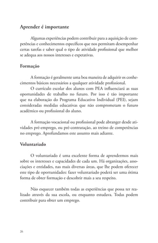Aprender é importante 
26 
Algumas experiências podem contribuir para a aquisição de com-petências 
e conhecimentos específicos que nos permitam desempenhar 
certas tarefas e saber qual o tipo de atividade profissional que melhor 
se adequa aos nossos interesses e expetativas. 
Formação 
A formação é geralmente uma boa maneira de adquirir os conhe-cimentos 
básicos necessários a qualquer atividade profissional. 
O currículo escolar dos alunos com PEA influenciará as suas 
oportunidades de trabalho no futuro. Por isso é tão importante 
que na elaboração do Programa Educativo Individual (PEI), sejam 
consideradas medidas educativas que não comprometam o futuro 
académico ou profissional do aluno. 
A formação vocacional ou profissional pode abranger desde ati-vidades 
pré-emprego, ou pré-contratação, ao treino de competências 
no emprego. Aprofundamos este assunto mais adiante. 
Voluntariado 
O voluntariado é uma excelente forma de aprendermos mais 
sobre os interesses e capacidades de cada um. Há organizações, asso-ciações 
e entidades, nas mais diversas áreas, que lhe podem oferecer 
este tipo de oportunidades: fazer voluntariado poderá ser uma ótima 
forma de obter formação e descobrir mais a seu respeito. 
Não esquecer também todas as experiências que possa ter rea-lizado 
através da sua escola, ou enquanto estudava. Todas podem 
contribuir para obter um emprego. 
 