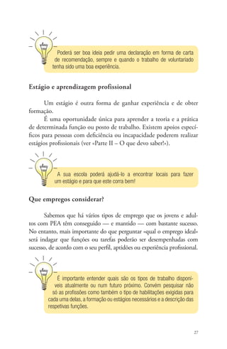 27 
Poderá ser boa ideia pedir uma declaração em forma de carta 
de recomendação, sempre e quando o trabalho de voluntariado 
tenha sido uma boa experiência. 
Estágio e aprendizagem profissional 
Um estágio é outra forma de ganhar experiência e de obter 
formação. 
É uma oportunidade única para aprender a teoria e a prática 
de determinada função ou posto de trabalho. Existem apoios especí-ficos 
para pessoas com deficiência ou incapacidade poderem realizar 
estágios profissionais (ver «Parte II – O que devo saber!»). 
A sua escola poderá ajudá-lo a encontrar locais para fazer 
um estágio e para que este corra bem! 
Que empregos considerar? 
Sabemos que há vários tipos de emprego que os jovens e adul-tos 
com PEA têm conseguido — e mantido — com bastante sucesso. 
No entanto, mais importante do que perguntar «qual o emprego ideal» 
será indagar que funções ou tarefas poderão ser desempenhadas com 
sucesso, de acordo com o seu perfil, aptidões ou experiência profissional. 
É importante entender quais são os tipos de trabalho disponí-veis 
atualmente ou num futuro próximo. Convém pesquisar não 
só as profissões como também o tipo de habilitações exigidas para 
cada uma delas, a formação ou estágios necessários e a descrição das 
respetivas funções. 
 