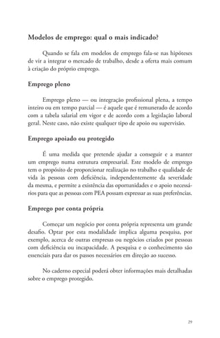 29 
Modelos de emprego: qual o mais indicado? 
Quando se fala em modelos de emprego fala-se nas hipóteses 
de vir a integrar o mercado de trabalho, desde a oferta mais comum 
à criação do próprio emprego. 
Emprego pleno 
Emprego pleno — ou integração profissional plena, a tempo 
inteiro ou em tempo parcial — é aquele que é remunerado de acordo 
com a tabela salarial em vigor e de acordo com a legislação laboral 
geral. Neste caso, não existe qualquer tipo de apoio ou supervisão. 
Emprego apoiado ou protegido 
É uma medida que pretende ajudar a conseguir e a manter 
um emprego numa estrutura empresarial. Este modelo de emprego 
tem o propósito de proporcionar realização no trabalho e qualidade de 
vida às pessoas com deficiência, independentemente da severidade 
da mesma, e permite a existência das oportunidades e o apoio necessá-rios 
para que as pessoas com PEA possam expressar as suas preferências. 
Emprego por conta própria 
Começar um negócio por conta própria representa um grande 
desafio. Optar por esta modalidade implica alguma pesquisa, por 
exemplo, acerca de outras empresas ou negócios criados por pessoas 
com deficiência ou incapacidade. A pesquisa e o conhecimento são 
essenciais para dar os passos necessários em direção ao sucesso. 
No caderno especial poderá obter informações mais detalhadas 
sobre o emprego protegido. 
 