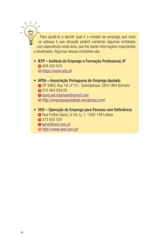 30 
Para ajudá-lo a decidir qual é o modelo de emprego que mais 
se adequa à sua situação poderá contactar algumas entidades 
com experiência nesta área, que lhe darão informações importantes 
e atualizadas. Algumas dessas entidades são: 
• IEFP – Instituto do Emprego e Formação Profissional, IP 
808 200 670 
https://www.iefp.pt 
• APEA – Associação Portuguesa de Emprego Apoiado 
CP 5063, Rua 19, nº 13 – Quimiparque. 2831-904 Barreiro 
212 064 934/20 
apea.secretariado@gmail.com 
http://empregoapoiadopt.wordpress.com/ 
• OED – Operação de Emprego para Pessoas com Deficiência 
Rua Freitas Gazul, Lt 34, Lj. 1. 1350-149 Lisboa 
213 932 520 
geral@oed.com.pt 
http://www.oed.com.pt/ 
 