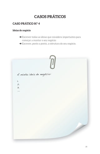 31 
Casos PrátiCos 
Caso PrátiCo n.º 4 
ideias de negócio 
➜ Escrever todas as ideias que considera importantes para 
começar a montar o seu negócio: 
➜ Escrever, ponto a ponto, a estrutura do seu negócio. 
A minha ideia de negócio: 
1. 
2. 
3. 
... 
 