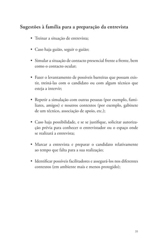 35 
Sugestões à família para a preparação da entrevista 
• Treinar a situação de entrevista; 
• Caso haja guião, seguir o guião; 
• Simular a situação de contacto presencial frente a frente, bem 
como o contacto ocular; 
• Fazer o levantamento de possíveis barreiras que possam exis-tir, 
treiná-las com o candidato ou com algum técnico que 
esteja a intervir; 
• Repetir a simulação com outras pessoas (por exemplo, fami-liares, 
amigos) e noutros contextos (por exemplo, gabinete 
de um técnico, associação de apoio, etc.); 
• Caso haja possibilidade, e se se justifique, solicitar autoriza-ção 
prévia para conhecer o entrevistador ou o espaço onde 
se realizará a entrevista; 
• Marcar a entrevista e preparar o candidato relativamente 
ao tempo que falta para a sua realização; 
• Identificar possíveis facilitadores e assegurá-los nos diferentes 
contextos (em ambiente mais e menos protegido); 
 